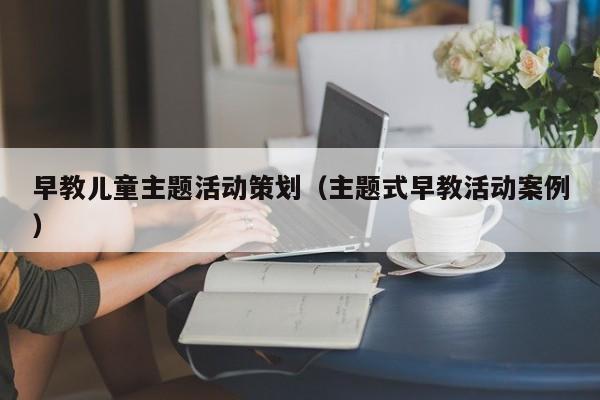 早教儿童主题活动策划（主题式早教活动案例）