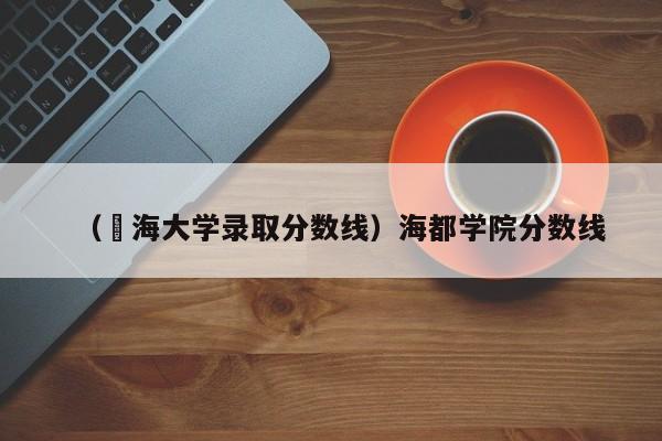 （浡海大学录取分数线）海都学院分数线