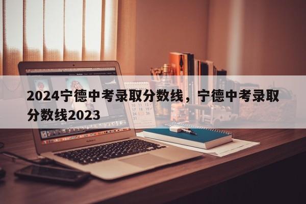 2024宁德中考录取分数线，宁德中考录取分数线2023