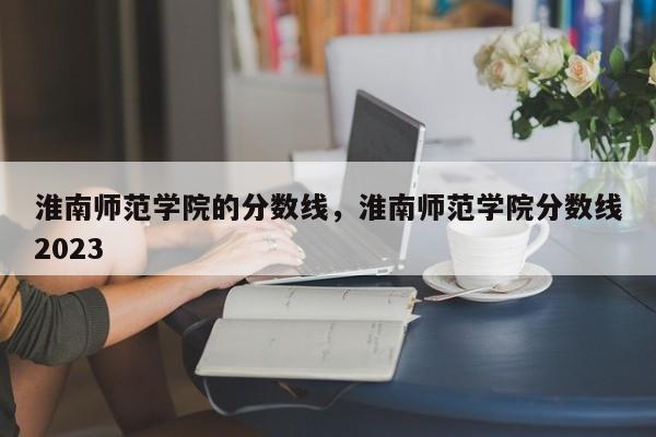 淮南师范学院的分数线，淮南师范学院分数线2023