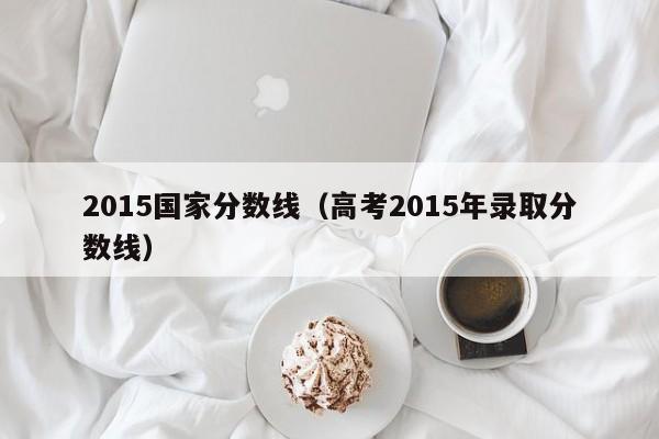 2015国家分数线（高考2015年录取分数线）