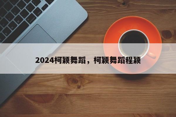 2024柯颖舞蹈，柯颖舞蹈程颖