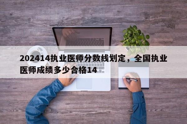 202414执业医师分数线划定，全国执业医师成绩多少合格14