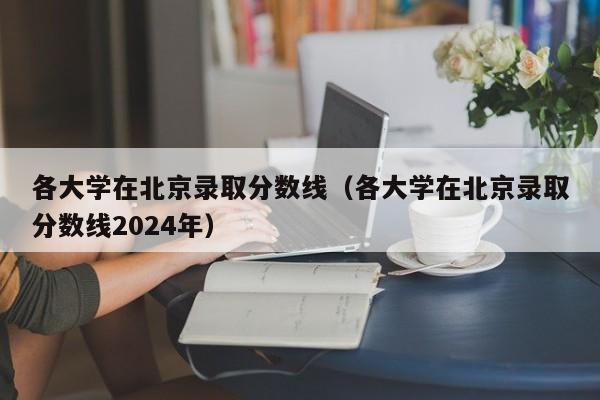 各大学在北京录取分数线（各大学在北京录取分数线2024年）