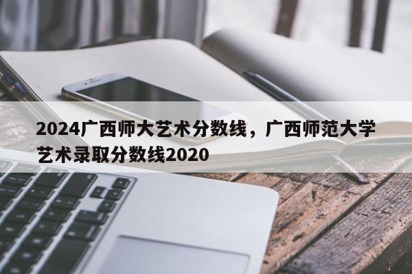 2024广西师大艺术分数线，广西师范大学艺术录取分数线2020