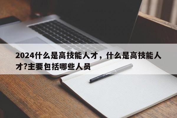 2024什么是高技能人才，什么是高技能人才?主要包括哪些人员