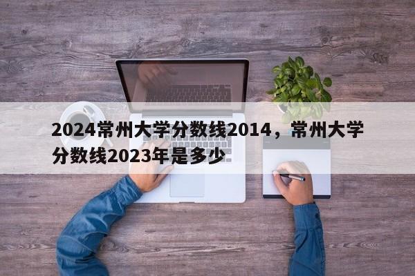 2024常州大学分数线2014，常州大学分数线2023年是多少