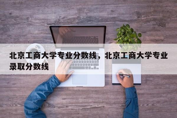 北京工商大学专业分数线，北京工商大学专业录取分数线