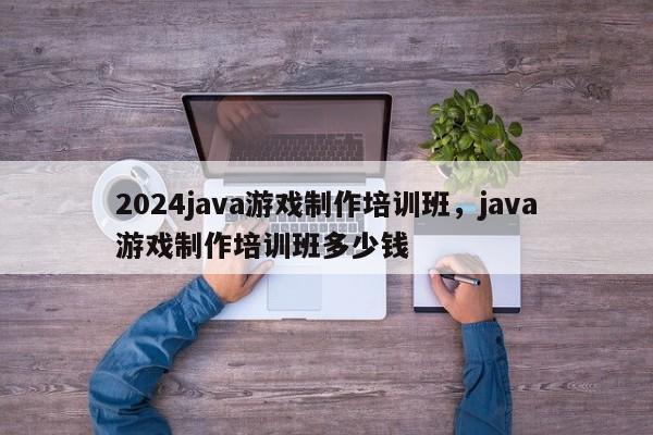 2024java游戏制作培训班，java游戏制作培训班多少钱