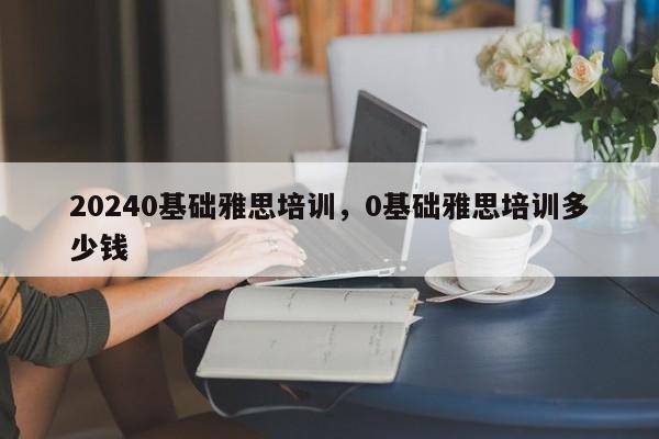 20240基础雅思培训，0基础雅思培训多少钱