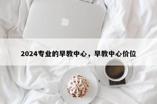 2024专业的早教中心，早教中心价位