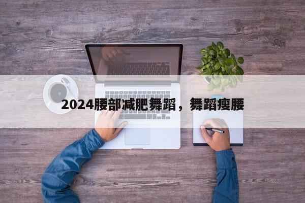 2024腰部减肥舞蹈，舞蹈瘦腰