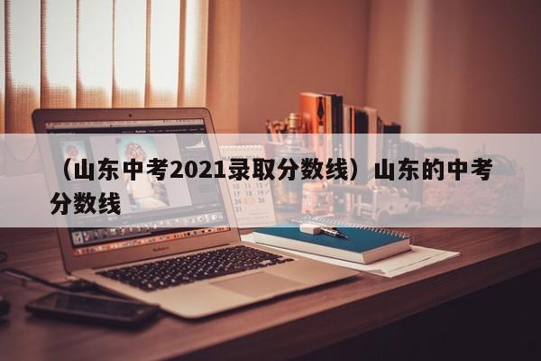 （山东中考2021录取分数线）山东的中考分数线