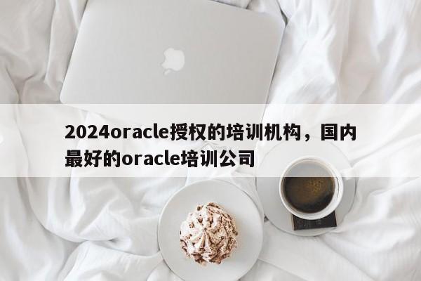 2024oracle授权的培训机构，国内最好的oracle培训公司