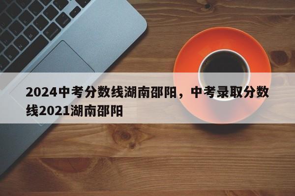 2024中考分数线湖南邵阳，中考录取分数线2021湖南邵阳