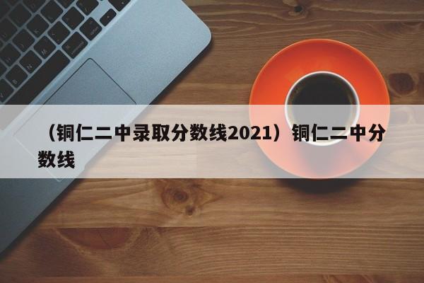 （铜仁二中录取分数线2021）铜仁二中分数线