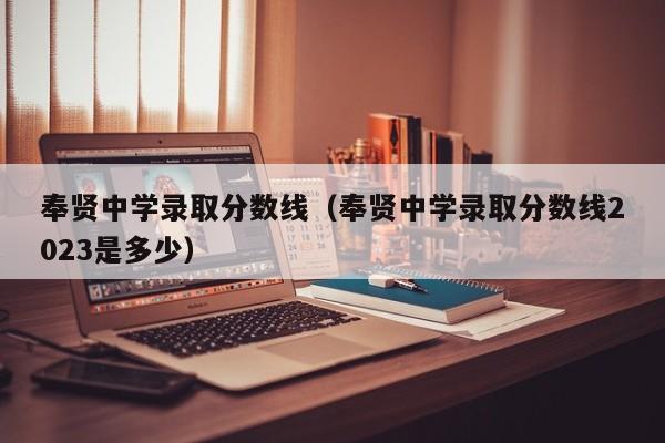 奉贤中学录取分数线（奉贤中学录取分数线2023是多少）