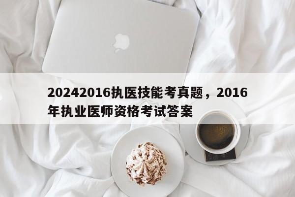 20242016执医技能考真题，2016年执业医师资格考试答案