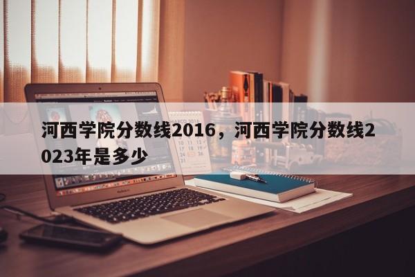 河西学院分数线2016，河西学院分数线2023年是多少