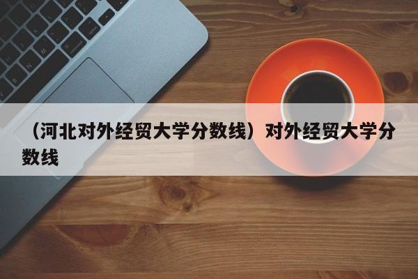 （河北对外经贸大学分数线）对外经贸大学分数线