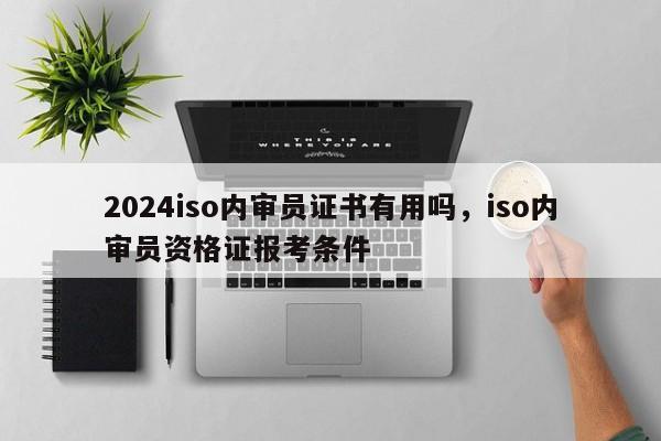 2024iso内审员证书有用吗，iso内审员资格证报考条件