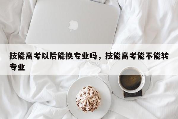 技能高考以后能换专业吗，技能高考能不能转专业