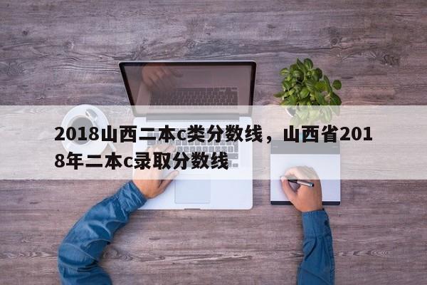 2018山西二本c类分数线，山西省2018年二本c录取分数线