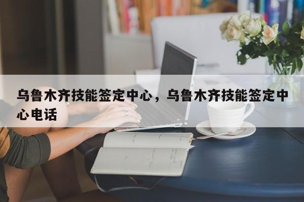 乌鲁木齐技能签定中心，乌鲁木齐技能签定中心电话