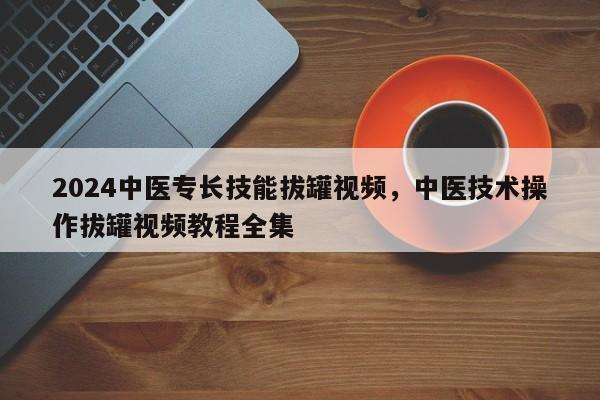 2024中医专长技能拔罐视频，中医技术操作拔罐视频教程全集