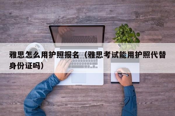 雅思怎么用护照报名（雅思考试能用护照代替身份证吗）