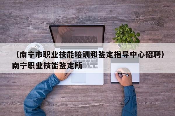 （南宁市职业技能培训和鉴定指导中心招聘）南宁职业技能鉴定所