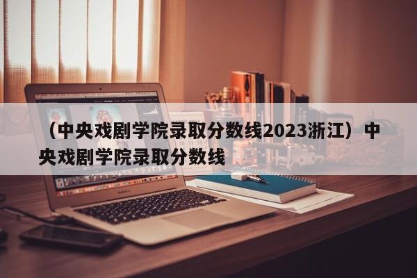 （中央戏剧学院录取分数线2023浙江）中央戏剧学院录取分数线