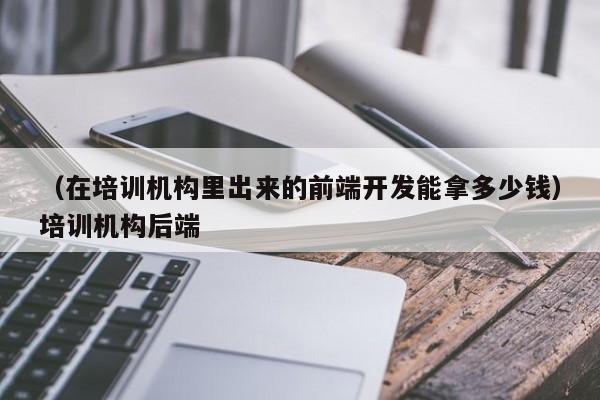 （在培训机构里出来的前端开发能拿多少钱）培训机构后端