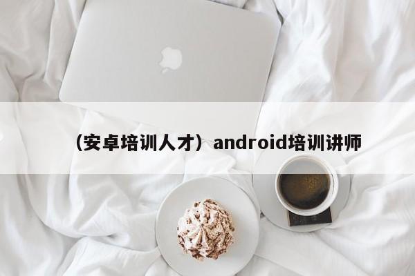 （安卓培训人才）android培训讲师