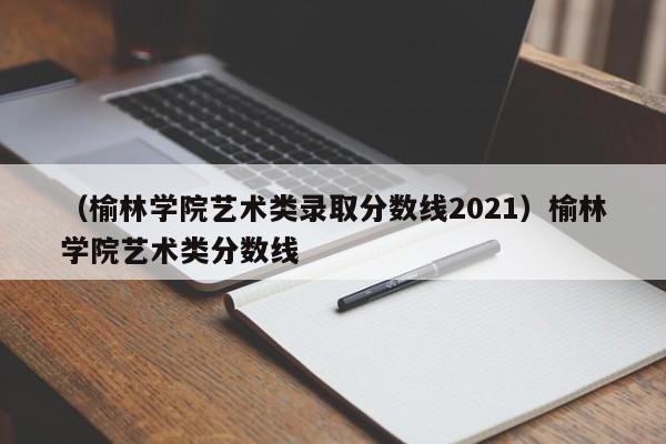 （榆林学院艺术类录取分数线2021）榆林学院艺术类分数线