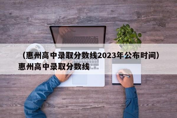 （惠州高中录取分数线2023年公布时间）惠州高中录取分数线