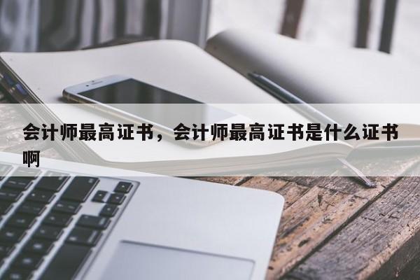 会计师最高证书，会计师最高证书是什么证书啊