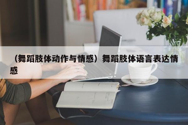 （舞蹈肢体动作与情感）舞蹈肢体语言表达情感