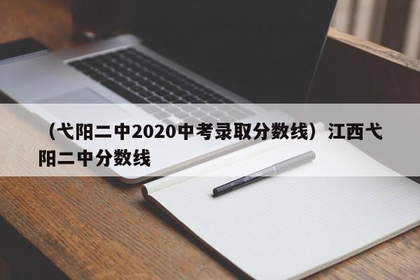 （弋阳二中2020中考录取分数线）江西弋阳二中分数线