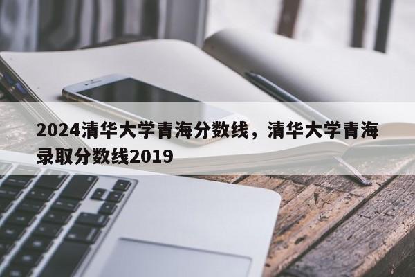 2024清华大学青海分数线，清华大学青海录取分数线2019