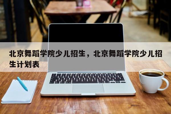 北京舞蹈学院少儿招生，北京舞蹈学院少儿招生计划表