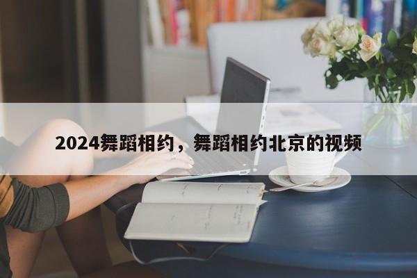 2024舞蹈相约，舞蹈相约北京的视频