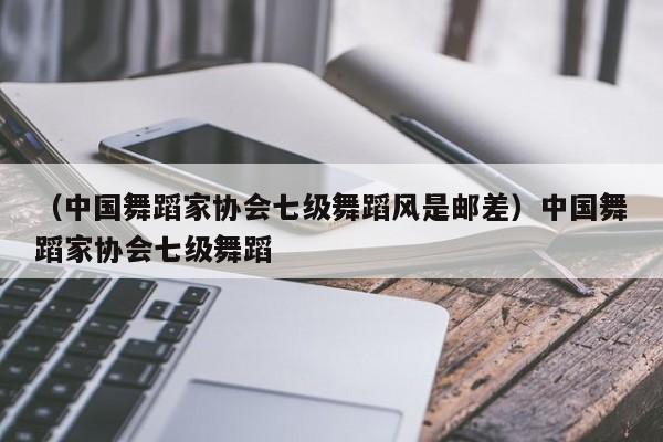 （中国舞蹈家协会七级舞蹈风是邮差）中国舞蹈家协会七级舞蹈