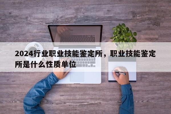 2024行业职业技能鉴定所，职业技能鉴定所是什么性质单位