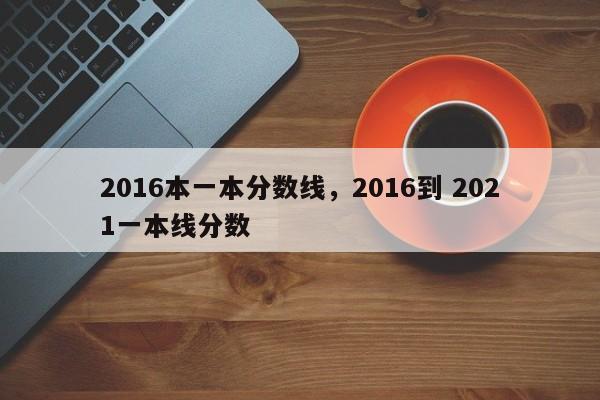 2016本一本分数线，2016到 2021一本线分数