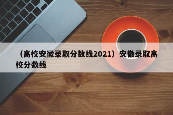 （高校安徽录取分数线2021）安徽录取高校分数线