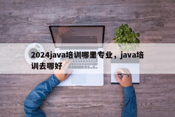 2024java培训哪里专业，java培训去哪好