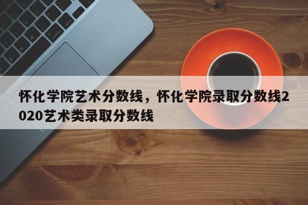 怀化学院艺术分数线，怀化学院录取分数线2020艺术类录取分数线