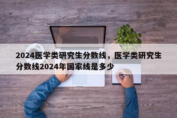 2024医学类研究生分数线，医学类研究生分数线2024年国家线是多少