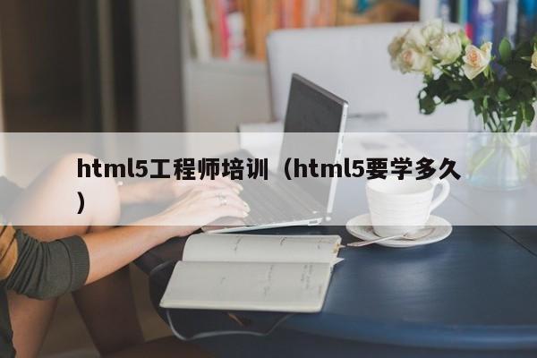 html5工程师培训（html5要学多久）